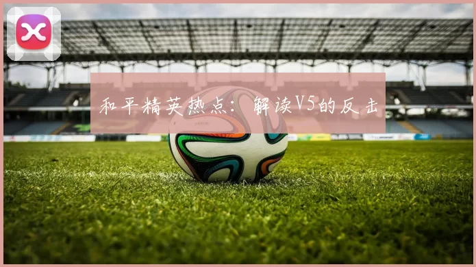 和平精英热点：解读V5的反击