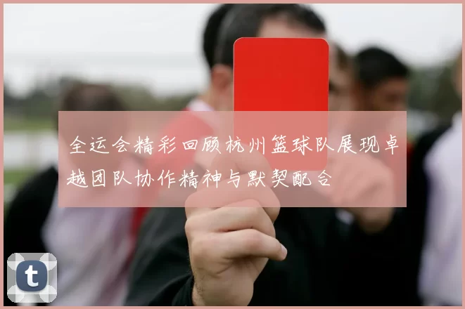 全运会精彩回顾杭州篮球队展现卓越团队协作精神与默契配合