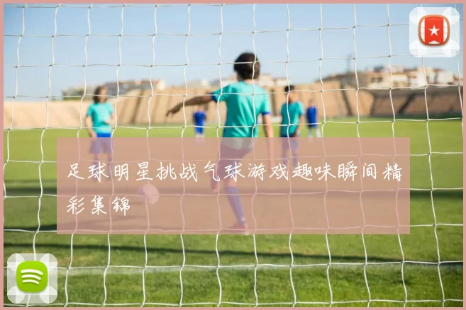 足球明星挑战气球游戏趣味瞬间精彩集锦