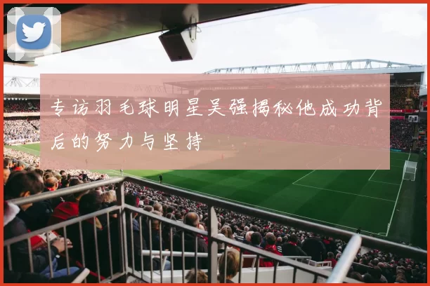 专访羽毛球明星吴强揭秘他成功背后的努力与坚持