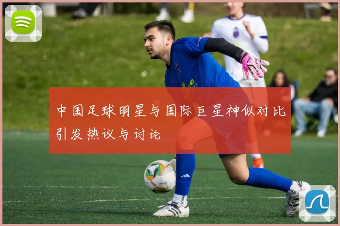 中国足球明星与国际巨星神似对比引发热议与讨论