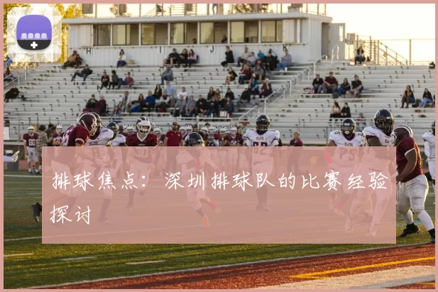 排球焦点：深圳排球队的比赛经验探讨