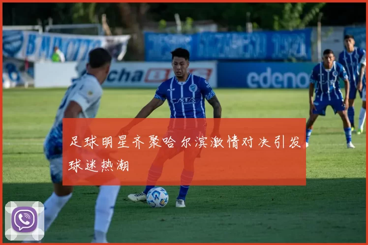 足球明星齐聚哈尔滨激情对决引发球迷热潮