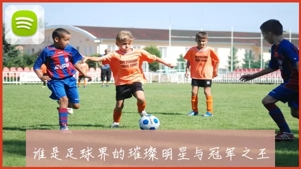 谁是足球界的璀璨明星与冠军之王揭秘球场传奇的背后故事