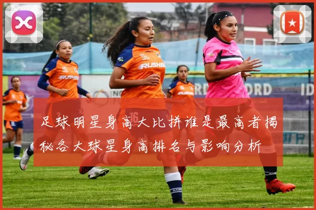 足球明星身高大比拼谁是最高者揭秘各大球星身高排名与影响分析
