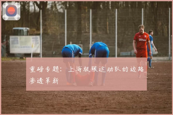 重磅专题：上海极限运动队的边路渗透革新