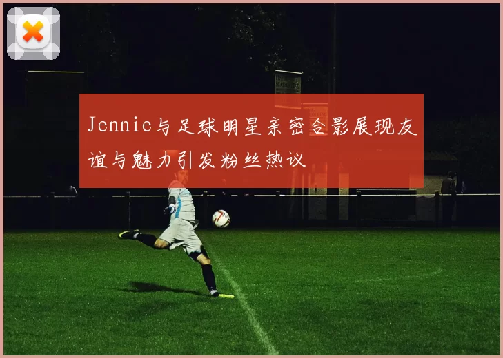 Jennie与足球明星亲密合影展现友谊与魅力引发粉丝热议