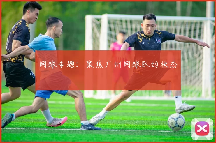 网球专题：聚焦广州网球队的状态