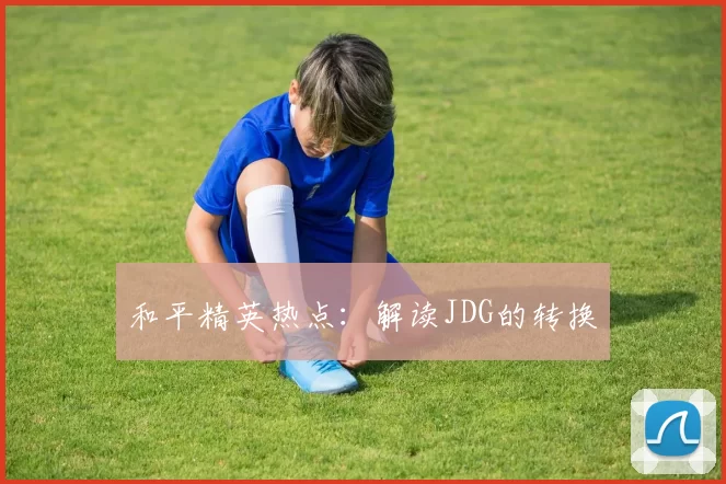 和平精英热点：解读JDG的转换